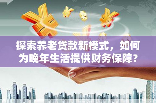 亭湖探索养老贷款新模式，如何为晚年生活提供财务保障？