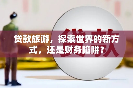 亭湖贷款旅游，探索世界的新方式，还是财务陷阱？